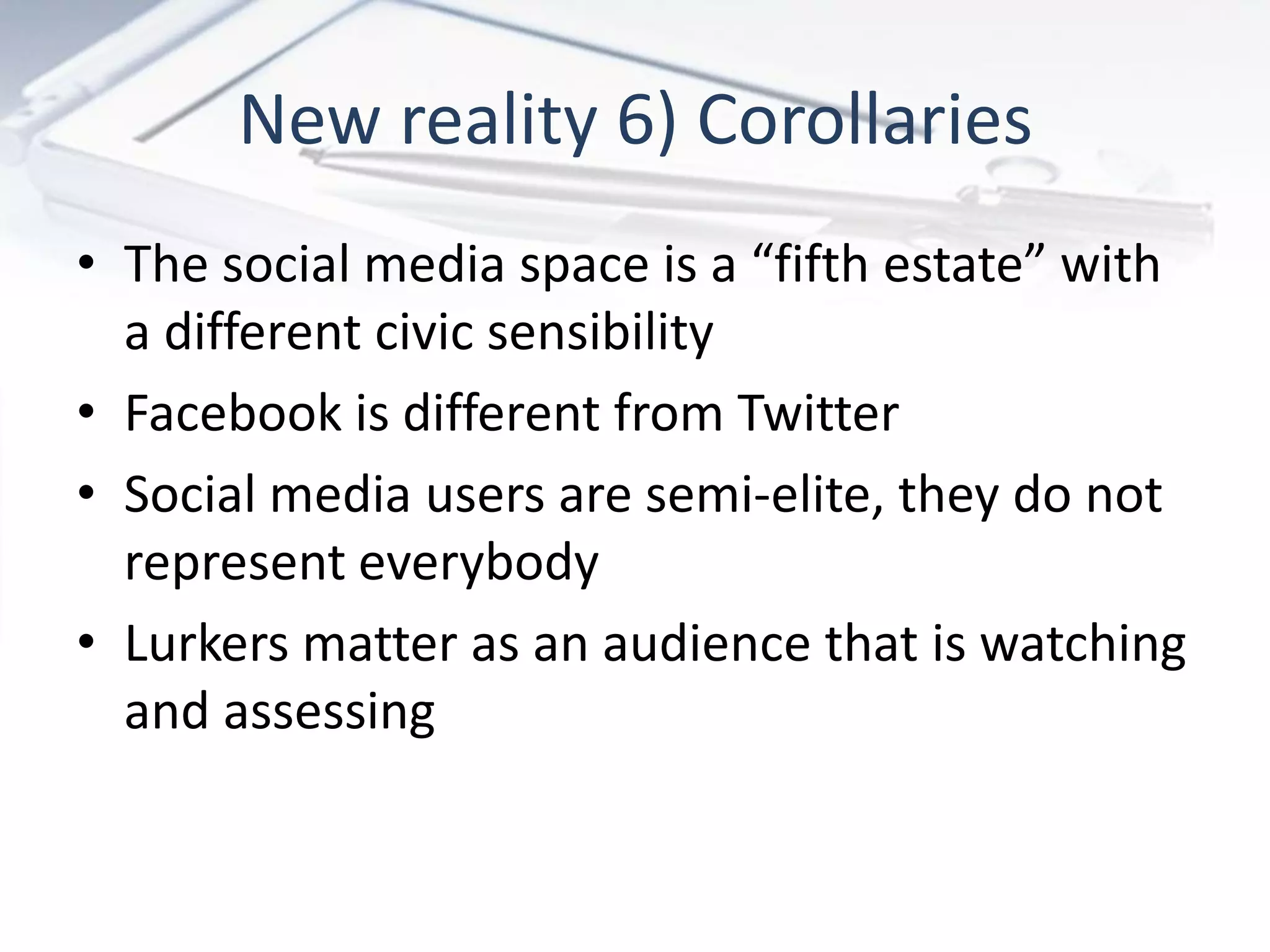 New reality 6) Corollaries
• The social media space is a “fifth estate” with
  a different civic sensibility
• Facebook is different from Twitter
• Social media users are semi-elite, they do not
  represent everybody
• Lurkers matter as an audience that is watching
  and assessing
 