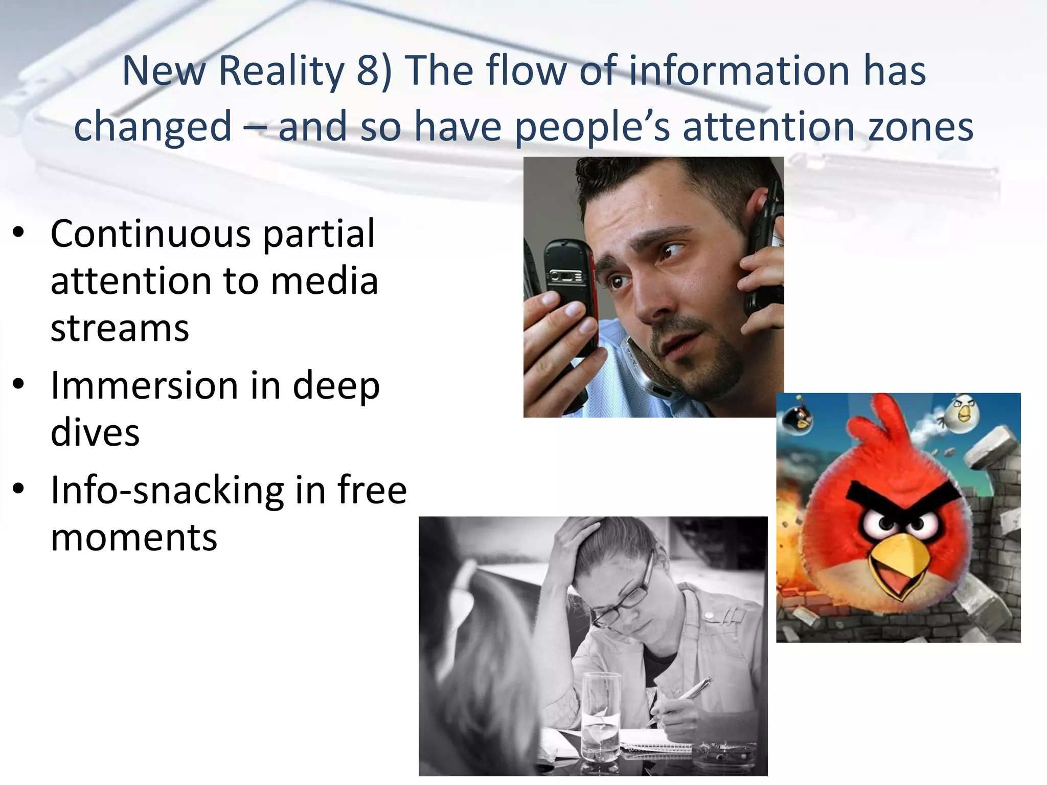 New Reality 8) The flow of information has
   changed – and so have people’s attention zones

• Continuous partial
  attention to media
  streams
• Immersion in deep
  dives
• Info-snacking in free
  moments
 