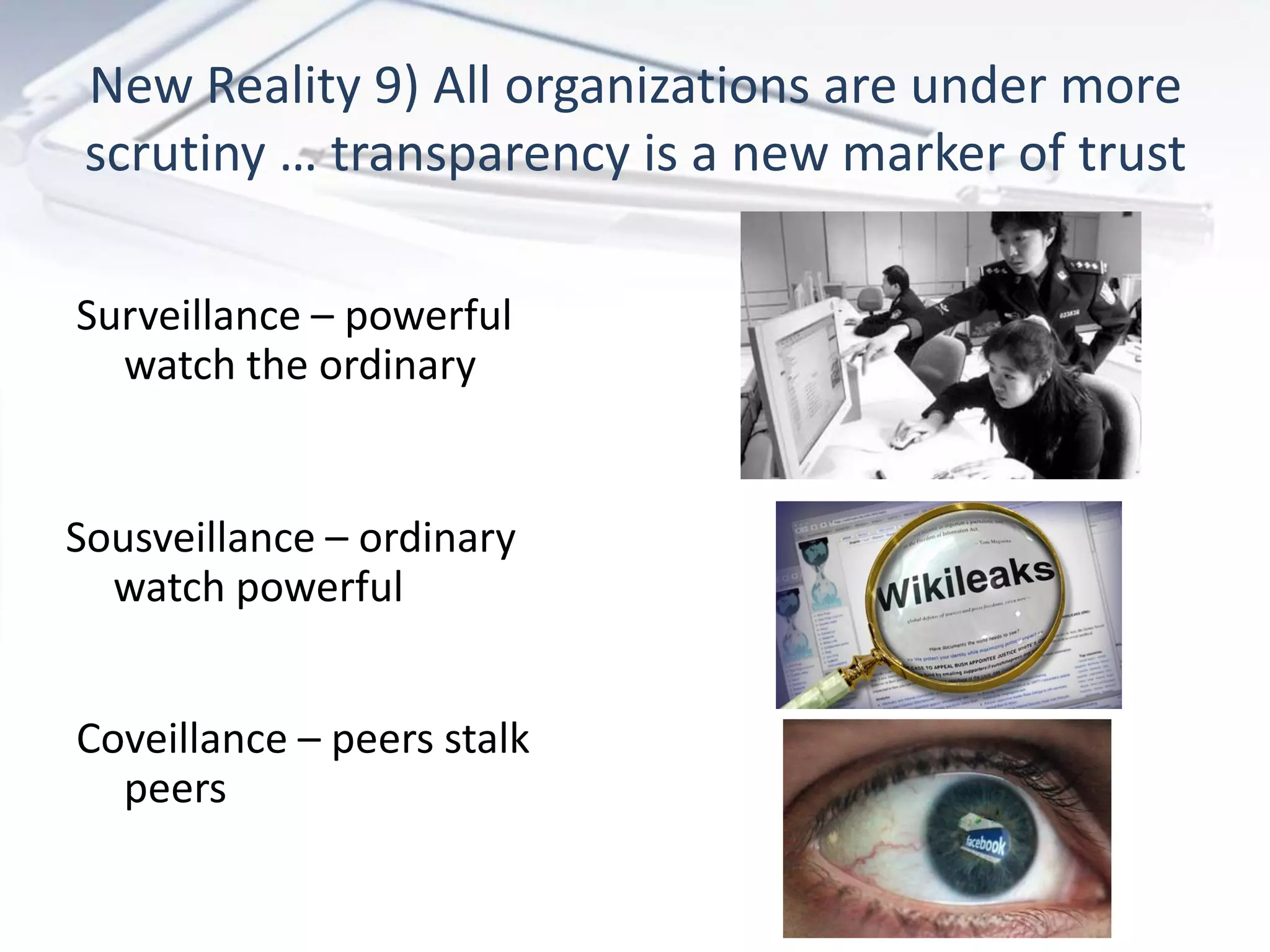 New Reality 9) All organizations are under more
 scrutiny … transparency is a new marker of trust

Surveillance – powerful
  watch the ordinary


Sousveillance – ordinary
  watch powerful


Coveillance – peers stalk
  peers
 