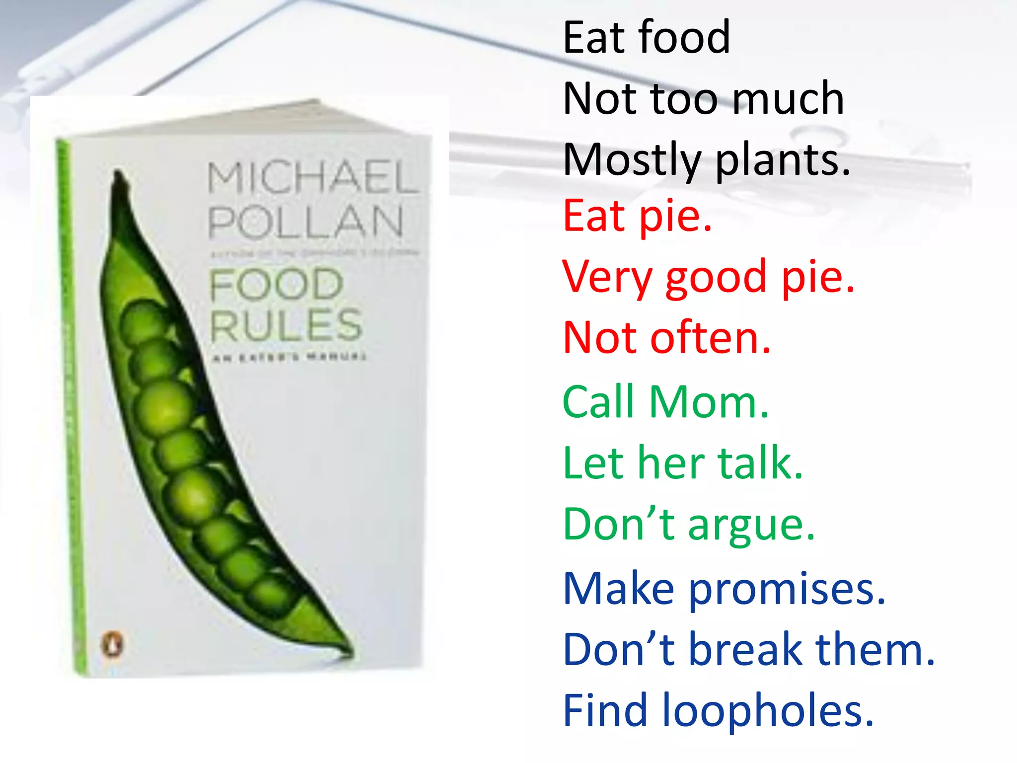 Eat food
Not too much
Mostly plants.
Eat pie.
Very good pie.
Not often.
Call Mom.
Let her talk.
Don’t argue.
Make promises.
Don’t break them.
Find loopholes.
 
