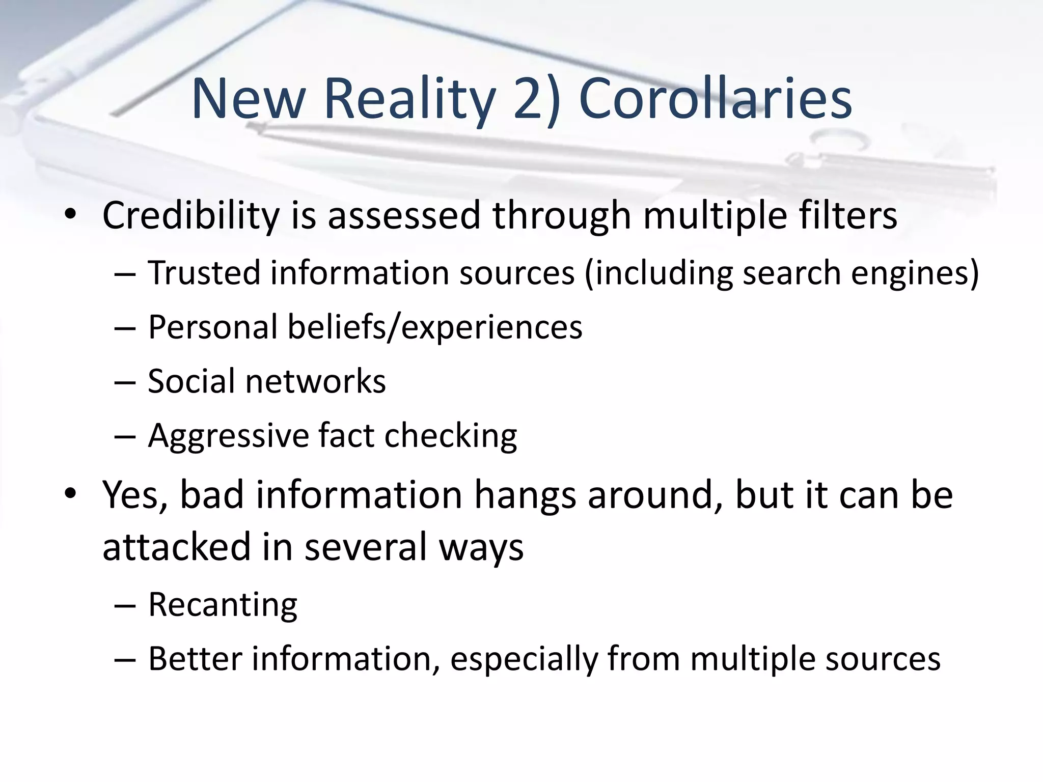 New Reality 2) Corollaries
• Credibility is assessed through multiple filters
   –   Trusted information sources (including search engines)
   –   Personal beliefs/experiences
   –   Social networks
   –   Aggressive fact checking
• Yes, bad information hangs around, but it can be
  attacked in several ways
   – Recanting
   – Better information, especially from multiple sources
 