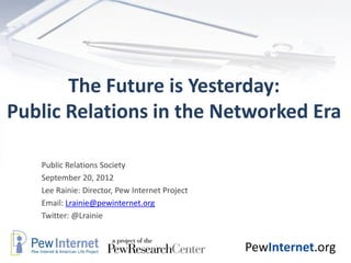 The Future is Yesterday:
Public Relations in the Networked Era

   Public Relations Society
   September 20, 2012
   Lee Rainie: Director, Pew Internet Project
   Email: Lrainie@pewinternet.org
   Twitter: @Lrainie


                                                PewInternet.org
 