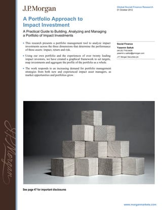 www.morganmarkets.com
Global Social Finance Research
01 October 2012
A Portfolio Approach to
Impact Investment
A Practical Guide to Building, Analyzing and Managing
a Portfolio of Impact Investments
Social Finance
Yasemin Saltuk
(44-20) 7742-6426
yasemin.x.saltuk@jpmorgan.com
J.P. Morgan Securities plc
 This research presents a portfolio management tool to analyze impact
investments across the three dimensions that determine the performance
of these assets: impact, return and risk.
 Using our own portfolio and the experiences of over twenty leading
impact investors, we have created a graphical framework to set targets,
map investments and aggregate the profile of the portfolio as a whole.
 The work responds to an increasing demand for portfolio management
strategies from both new and experienced impact asset managers, as
market opportunities and portfolios grow.
See page 47 for important disclosures
 