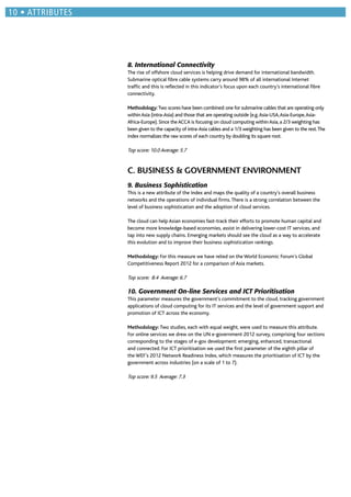 8. International Connectivity
The rise of offshore cloud services is helping drive demand for international bandwidth.
Submarine optical ﬁbre cable systems carry around 98% of all international Internet
trafﬁc and this is reﬂected in this indicator’s focus upon each country’s international ﬁbre
connectivity.
Methodology:Two scores have been combined: one for submarine cables that are operating only
withinAsia (intra-Asia) and those that are operating outside (e.g.Asia-USA,Asia-Europe,Asia-
Africa-Europe). Since theACCA is focusing on cloud computing withinAsia, a 2/3 weighting has
been given to the capacity of intra-Asia cables and a 1/3 weighting has been given to the rest.The
index normalizes the raw scores of each country by doubling its square root.
Top score: 10.0 Average: 5.7
C. BUSINESS & GOVERNMENT ENVIRONMENT
9. Business Sophistication
This is a new attribute of the Index and maps the quality of a country’s overall business
networks and the operations of individual ﬁrms.There is a strong correlation between the
level of business sophistication and the adoption of cloud services.
The cloud can help Asian economies fast-track their efforts to promote human capital and
become more knowledge-based economies, assist in delivering lower-cost IT services, and
tap into new supply chains. Emerging markets should see the cloud as a way to accelerate
this evolution and to improve their business sophistication rankings.
Methodology: For this measure we have relied on the World Economic Forum’s Global
Competitiveness Report 2012 for a comparison of Asia markets.
Top score: 8.4 Average: 6.7
10. Government On-line Services and ICT Prioritisation
This parameter measures the government’s commitment to the cloud, tracking government
applications of cloud computing for its IT services and the level of government support and
promotion of ICT across the economy.
Methodology: Two studies, each with equal weight, were used to measure this attribute.
For online services we drew on the UN e-government 2012 survey, comprising four sections
corresponding to the stages of e-gov development: emerging, enhanced, transactional
and connected. For ICT prioritisation we used the ﬁrst parameter of the eighth pillar of
the WEF’s 2012 Network Readiness Index, which measures the prioritisation of ICT by the
government across industries (on a scale of 1 to 7).
Top score: 9.5 Average: 7.3
ATTRIBUTES
 