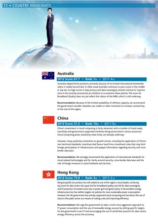 Australia
th 2011: 4th
Australia slipped three positions, primarily because of its limited international bandwidth,
where it ranked second last. In other areas Australia continues to post scores in the middle
or top tier. Its high scores in data privacy and data sovereignty should continue to improve
since it has recently announced an initiative to re-examine these policies.The score for
Broadband Quality does not yet reﬂect the rollout of the NBN, which is still underway.
Recommendation: Because of the limited availability of offshore capacity, we recommend
the government consider subsidies, tax credits or other incentives to increase connectivity
to the rest of the region.
China
th 2011: 8th
China’s investment in cloud computing is fairly advanced, with a number of cloud-ready
townships and government-supported initiatives being announced in various provinces.
Cloud computing pilots, backed by state funds, are already underway.
However, many potential constraints on growth remain, including the application of China’s
own technical standards, incentives that favour local ﬁrms, investment rules that may limit
foreign participation in infrastructure, and opaque information regarding security and cross-
border data laws.
Recommendation: We strongly recommend the application of international standards for
cloud-related technologies and for clarity around security, cross-border data laws and the
role of foreign investors in cloud hardware and services.
Hong Kong
rd 2011: 2nd
Hong Kong fell one position but still ranked as one of the region’s cloud leaders, achieving
top score for data centre risk, equal 2nd for broadband quality and 3rd for data sovereignty
and IP protection. Its lowest score was in power grid and green policy: it has excellent energy
infrastructure but has neither targets nor policies for more sustainable power consumption.
However, the HK government has actively supported cloud computing and has driven the use of
cloud in the public sector as a means of cutting costs and improving efﬁciency.
Recommendation: We urge the government to take a much more aggressive approach to
IT power consumption and the use of renewable energy sources by setting speciﬁc targets
for the government’s own IT and encouraging the use of world-best practice for data centre
energy efﬁciency across the economy.
 