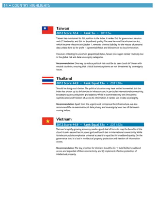Taiwan
th 2011:5th
Taiwan has maintained its 5th position in the Index. It ranked 3rd for government services
and ICT leadership, and 5th for broadband quality.The new Personal Data Protection Act,
which became effective on October 1, removed criminal liability for the misuse of personal
data unless done so for proﬁt – a potential threat and disincentive to cloud innovation.
However, reﬂecting its uncertain geopolitical status,Taiwan once again ranked relatively low
in the global risk and data sovereignty categories.
Recommendation: One way to reduce political risk could be to peer clouds in Taiwan with
neutral countries, ensuring that critical business systems are not threatened by sovereignty
issues.
Thailand
th 2011:10th
Should be doing much better.The political situation may have settled somewhat, but the
Index has shown up its deﬁciencies in infrastructure, in particular international connectivity,
broadband quality and power grid stability.While it scored relatively well in business
sophistication and freedom of access to information, it ranked last in data sovereignty.
Recommendation: Apart from the urgent need to improve the infrastructure, we also
recommend the re-examination of data privacy and sovereignty laws, two of its lowest-
scoring indices.
Vietnam
th 2011:12th
Vietnam’s rapidly-growing economy needs a good deal of focus to reap the beneﬁts of the
cloud. It ranks second last in power grid and fourth last in international connectivity.While
its telecom policies emphasise universal access it is equal last in broadband quality. On the
governance side, it is last in intellectual property protection and freedom of information
access.
Recommendation: The key priorities for Vietnam should be to: 1) build better broadband
access and expanded offshore connectivity, and 2) implement effective protection of
intellectual property.
 