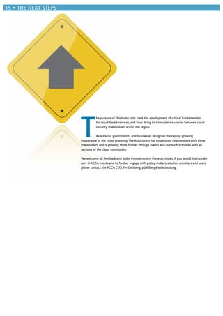 T
he purpose of this Index is to track the development of critical fundamentals
for cloud-based services, and in so doing to stimulate discussion between cloud
industry stakeholders across the region.
Asia-Paciﬁc governments and businesses recognise the rapidly-growing
importance of the cloud economy.The Association has established relationships with these
stakeholders and is growing these further through events and outreach activities with all
sections of the cloud community.
We welcome all feedback and wider involvement in these activities. If you would like to take
part in ACCA events and to further engage with policy-makers, solution providers and users,
please contact the ACCA CEO, Per Dahlberg: pdahlberg@asiacloud.org.
THE NEXT STEPS
 