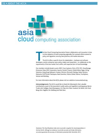 T
he Asia Cloud Computing Association fosters collaboration and innovation in Asia
to drive adoption of cloud computing regionally. Our outreach efforts extend to
policy and regulation, security, best practices, and market education.
The ACCA offers a speciﬁc forum for stakeholders – hardware and software
developers, carriers, enterprise users, policy makers and researchers – to collaborate on the
requirements of the Asia market from within, with expertise born of local knowledge.
Our members include Alcatel-Lucent,AT&T, Cisco Systems, Citrix, CITIC CPC, CloudGarage,
Dimension Data, EMC Corporation, Equinix, Genetic Finance, Global Yellow Pages, Hiring
Solutions, Hong Kong Cyberport, Huawei, iPerintis, Microsoft, NetApp, Nokia Siemens
Networks, PLDT/Smart, Rackspace, Reed Hamilton,Telstra Global,Telenor,TrustSphere,
Verizon and Workday.
For more information about the ACCA, please visit our website at www.asiacloud.org.
Acknowledgements: The ACCA would like to thank the following for their valuable
contributions as part of the association’s public policy and regulation working group: Bernie
Trudel, John Galligan, David Rosengrave, Lim May-Ann, Peter Lovelock, Par Botes, Goh Hock
Beng,Amir Haghbin, Per Dahlberg and Mark Ross.
asia
cloud computing association
Disclaimer:The Cloud Readiness Index aims to provide a snapshot for cloud preparedness in
the Asia Paciﬁc.Although we endeavour to provide accurate and timely information,
we cannot guarantee the accuracy of information presented after November 2012.
ABOUT THE ACCA
 