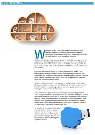 W
elcome to the Asia Cloud Computing Association’s second Cloud
Readiness Index (CRI).The Index has been designed to track the
development of the necessary infrastructure and enabling environment
for cloud computing across leading Asian economies.
Cloud computing has become an important part of the knowledge economy and is certain
to become one of the biggest drivers of economic growth over the next decade. Research
ﬁrm Gartner forecasts public cloud services to be worth $109 billion this year, while the
EU expects the cloud to add as much as €160 billion ($206 billion) to annual GDP between
now and 2020.
By mapping the conditions required for successful implementation, the Asia Cloud
Computing Association (ACCA) aims to identify potential bottlenecks that could slow
adoption and limit the ability of Asian economies to take advantage of the cloud computing
future.The Index also serves to help identify critical gaps to be addressed in the form of
policy, legal and commercial cloud drivers.
While it is natural to focus upon the rankings and the leading indicators, it is in fact the
identiﬁcation of areas for improvement that ACCA sees as the most important aspect of
this Index. It is these areas that are giving pause to cloud computing adoption and are
inhibiting the expansion of the cloud economy.
As cloud services have grown, issues such as reliability of access, security, government
access, privacy and intellectual property protection have emerged as challenges to adoption.
From a more commercial point of view, we are also seeing concerns about data portability,
vendor lock-in and interoperability. Many of these issues are a long-term presence in the
communications and information technology community.What is new in the cloud era,
however, is the growing new conversation around ‘trust’ – trust in the service provider, in
the government, in the network, in the security of data.
We are still at an early stage of building that
trust.ACCA believes that the Index is an
important means to driving an informed
discussion about the role of industry and
governments in building trust to drive even
greater adoption of the cloud even greater
adoption of the cloud.
INTRODUCTION
 