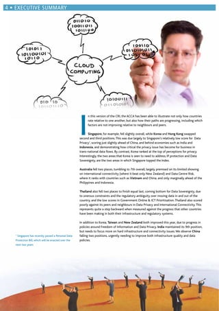 I
n this version of the CRI, the ACCA has been able to illustrate not only how countries
rate relative to one another, but also how their paths are progressing, including which
factors are not improving relative to neighbours and peers.
Singapore, for example, fell slightly overall, while Korea and Hong Kong swapped
second and third positions.This was due largely to Singapore’s relatively low score for Data
Privacy1
, scoring just slightly ahead of China, and behind economies such as India and
Indonesia, and demonstrating how critical the privacy issue has become for business in
trans-national data ﬂows. By contrast, Korea ranked at the top of perceptions for privacy.
Interestingly, the two areas that Korea is seen to need to address, IP protection and Data
Sovereignty, are the two areas in which Singapore topped the Index.
Australia fell two places, tumbling to 7th overall, largely premised on its limited showing
on international connectivity (where it beat only New Zealand) and Data Centre Risk,
where it ranks with countries such as Vietnam and China, and only marginally ahead of the
Philippines and Indonesia.
Thailand also fell two places to ﬁnish equal last, coming bottom for Data Sovereignty, due
to onerous constraints and the regulatory ambiguity over moving data in and out of the
country, and the low scores in Government Online & ICT Prioritisation.Thailand also scored
poorly against its peers and neighbours in Data Privacy and International Connectivity.This
represents quite a step backward when measured against the progress that other countries
have been making in both their infrastructure and regulatory systems.
In addition to Korea, Taiwan and New Zealand both improved this year, due to progress in
policies around Freedom of Information and Data Privacy. India maintained its 9th position,
but needs to focus more on hard infrastructure and connectivity issues.We observe China
falling two positions, urgently needing to improve both infrastructure quality and data
policies.
1
Singapore has recently passed a Personal Data
Protection Bill, which will be enacted over the
next two years
EXECUTIVE SUMMARY
 