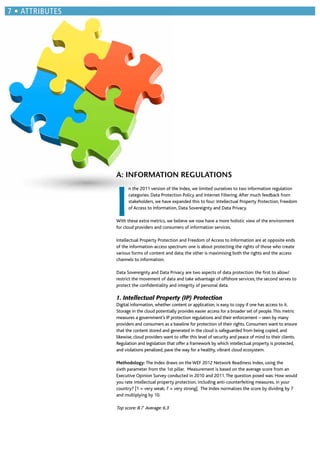 A: INFORMATION REGULATIONS
I
n the 2011 version of the Index, we limited ourselves to two information regulation
categories: Data Protection Policy and Internet Filtering.After much feedback from
stakeholders, we have expanded this to four: Intellectual Property Protection, Freedom
of Access to Information, Data Sovereignty and Data Privacy.
With these extra metrics, we believe we now have a more holistic view of the environment
for cloud providers and consumers of information services.
Intellectual Property Protection and Freedom of Access to Information are at opposite ends
of the information-access spectrum: one is about protecting the rights of those who create
various forms of content and data; the other is maximising both the rights and the access
channels to information.
Data Sovereignty and Data Privacy are two aspects of data protection: the ﬁrst to allow/
restrict the movement of data and take advantage of offshore services; the second serves to
protect the conﬁdentiality and integrity of personal data.
1. Intellectual Property (IP) Protection
Digital information, whether content or application, is easy to copy if one has access to it.
Storage in the cloud potentially provides easier access for a broader set of people.This metric
measures a government’s IP protection regulations and their enforcement – seen by many
providers and consumers as a baseline for protection of their rights. Consumers want to ensure
that the content stored and generated in the cloud is safeguarded from being copied, and
likewise, cloud providers want to offer this level of security and peace of mind to their clients.
Regulation and legislation that offer a framework by which intellectual property is protected,
and violations penalized, pave the way for a healthy, vibrant cloud ecosystem.
Methodology: The Index draws on the WEF 2012 Network Readiness Index, using the
sixth parameter from the 1st pillar. Measurement is based on the average score from an
Executive Opinion Survey conducted in 2010 and 2011.The question posed was: How would
you rate intellectual property protection, including anti-counterfeiting measures, in your
country? [1 = very weak; 7 = very strong]. The Index normalizes the score by dividing by 7
and multiplying by 10.
Top score: 8.7 Average: 6.3
ATTRIBUTES
 