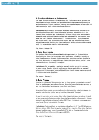 2. Freedom of Access to Information
The power of cloud computing can be harnessed only if information can be accessed and
manipulated.This index combines two separate indicators to assess a country’s ability to
access information: (1) using freedom of the press as a proxy for freedom of speech, and (2)
the accessibility of digital content via multiple platforms.
Methodology: Both indicators are from the Networked Readiness Index published in the
World Economic Forum (WEF) Global Information Technology Report 2010-2011: the
Freedom of the Press index, and the Accessibility of Digital Content index. Both indicators
were given equal weight, and their scores have been aggregated.The two questions posed
were: How free is the press in your country? [1 = totally restricted; 7 = completely free]
and; in your country, how accessible is digital content (e.g., text and audiovisual content,
software) via multiple platforms (e.g., ﬁxed-line Internet, wireless Internet, mobile network,
etc.)? [1 = not accessible at all; 7 = widely accessible]
Top score: 8.9 Average: 7.8
3. Data Sovereignty
This attribute offers an original metric based on primary research by the Association’s
Security Working Group.The current data, which was ﬁnalised in May 2012, provides an
initial Data Sovereignty picture in the Asia region. Data sovereignty has been identiﬁed as
one of the key concerns for stakeholders, and the Working Group expects to offer a more
robust analysis once the research is completed.
Methodology: Our survey takes a qualitative approach, ranking each of the countries
by seven criteria: 1) quality of law; 2) predictability; 3) smart applicability; 4) quality of
enforcement; 5) clear scope of protected data; 6) cloud-friendly storage requirements, and;
7) efﬁcient cross-border data ﬂows.
Top score: 8.1 Average: 5.3
4. Data Privacy
Ensuring the right level of data protection laws for cloud services is increasingly an area of
focus for regulators and law-makers, who must determine how and what data can move to
and from the cloud, and what data can move offsite and offshore.
A number of Asian markets are now implementing data protection and privacy laws or are
updating and reforming existing laws to meet the challenges of the cloud.
As was the case in the earlier version of the Index, this attribute looks not only at the level
of data protection and enforcement but also at the harmonization and consistency of these
laws with regional best practices, such as the APEC Privacy Principles, to encourage greater
cross-border ﬂow of information in the region.
Methodology: For this attribute we have looked at data from the 2011 and 2012 Business
Software Alliance (BSA) Cloud Computing Scorecards for a snapshot of the status of privacy
laws and regulations, and cross-referenced with APEC data on those signatories to the
Cross-Border Privacy Enforcement Arrangement (CPEA).
Top score: 9.0 Average: 6.3
ATTRIBUTES
 