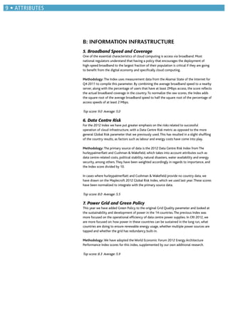 B: INFORMATION INFRASTRUCTURE
5. Broadband Speed and Coverage
One of the essential characteristics of cloud computing is access via broadband. Most
national regulators understand that having a policy that encourages the deployment of
high-speed broadband to the largest fraction of their population is critical if they are going
to beneﬁt from the digital economy and speciﬁcally cloud computing.
Methodology: The Index uses measurement data from the Akamai State of the Internet for
Q4 2011 to compile this parameter. By combining the average broadband speed to a nearby
server, along with the percentage of users that have at least 2Mbps access, the score reﬂects
the actual broadband coverage in the country.To normalize the raw scores, the Index adds
the square root of the average broadband speed to half the square root of the percentage of
access speeds of at least 2 Mbps.
Top score: 9.0 Average: 5.0
6. Data Centre Risk
For the 2012 Index we have put greater emphasis on the risks related to successful
operation of cloud infrastructure, with a Data Centre Risk metric as opposed to the more
general Global Risk parameter that we previously used.This has resulted in a slight shufﬂing
of the country results, as factors such as labour and energy costs have come into play.
Methodology: The primary source of data is the 2012 Data Centre Risk Index from The
hurleypalmerﬂatt and Cushman & Wakeﬁeld, which takes into account attributes such as
data centre-related costs, political stability, natural disasters, water availability and energy
security, among others.They have been weighted accordingly in regards to importance, and
the Index score divided by 10.
In cases where hurleypalmerﬂatt and Cushman & Wakeﬁeld provide no country data, we
have drawn on the Maplecroft 2012 Global Risk Index, which we used last year.These scores
have been normalized to integrate with the primary source data.
Top score: 8.0 Average: 5.5
7. Power Grid and Green Policy
This year we have added Green Policy to the original Grid Quality parameter and looked at
the sustainability and development of power in the 14 countries.The previous Index was
more focused on the operational efﬁciency of data centre power supplies. In CRI 2012, we
are more focused on: how power in these countries can be sustained in the long run, what
countries are doing to ensure renewable energy usage, whether multiple power sources are
tapped and whether the grid has redundancy built-in.
Methodology: We have adopted the World Economic Forum 2012 Energy Architecture
Performance Index scores for this index, supplemented by our own additional research.
Top score: 8.3 Average: 5.9
ATTRIBUTES
 