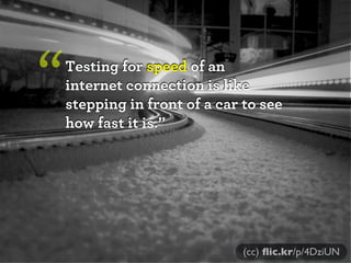 “   Testing for speed of an
    internet connection is like
    stepping in front of a car to see
    how fast it is.”



...