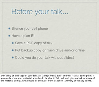 Before your talk...

          Silence your cell phone

          Have a plan B!

              Save a PDF copy of talk

              Put backup copy on ﬂash drive and/or online

              Could you do your talk without slides?




Don’t rely on one copy of your talk. All storage media can – and will – fail at some point. If
you really know your material, you should be able to fall back and give a good summary of
the material using a white board or even just from a spoken summary of the key points.
 