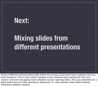 Next:

            Mixing slides from
            different presentations


Using a different colored/styled slide makes for an easy visual cue to your audience that you
have moved on. This is very useful if people in your audience were waiting for ‘the next
section’ and were not paying much attention to your opening slides. This can sometimes be a
place where you use slide animations effectively. I.e. only animate slides which indicate
transitions between sections
 