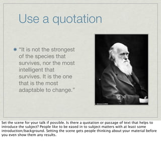 Use a quotation

          “It is not the strongest
          of the species that
          survives, nor the most
          intelligent that
          survives. It is the one
          that is the most
          adaptable to change.”




Set the scene for your talk if possible. Is there a quotation or passage of text that helps to
introduce the subject? People like to be eased in to subject matters with at least some
introduction/background. Setting the scene gets people thinking about your material before
you even show them any results.
 