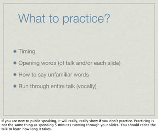 What to practice?

          Timing

          Opening words (of talk and/or each slide)

          How to say unfamiliar words

          Run through entire talk (vocally)




If you are new to public speaking, it will really, really show if you don’t practice. Practicing is
not the same thing as spending 5 minutes running through your slides. You should recite the
talk to learn how long it takes.
 