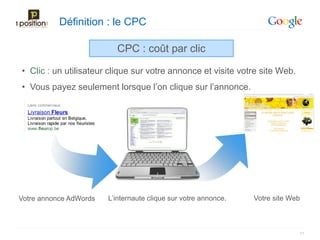 Définition : le CPC

                          CPC : coût par clic

• Clic : un utilisateur clique sur votre annonce et visite votre site Web.
• Vous payez seulement lorsque l’on clique sur l’annonce.




Votre annonce AdWords   L’internaute clique sur votre annonce.   Votre site Web



                                                                              11
 