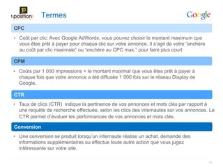 Termes
CPC
• Coût par clic: Avec Google AdWords, vous pouvez choisir le montant maximum que
  vous êtes prêt à payer pour chaque clic sur votre annonce. Il s’agit de votre “enchère
  au coût par clic maximale” ou “enchère au CPC max.” pour faire plus court

CPM
• Coûts par 1 000 impressions = le montant maximal que vous êtes prêt à payer à
  chaque fois que votre annonce a été diffusée 1 000 fois sur le réseau Display de
  Google.

CTR
• Taux de clics (CTR) indique la pertinence de vos annonces et mots clés par rapport à
  une requête de recherche effectuée, selon les clics des internautes sur vos annonces. Le
  CTR permet d’évaluer les performances de vos annonces et mots clés.

Conversion
• Une conversion se produit lorsqu’un internaute réalise un achat, demande des
  informations supplémentaires ou effectue toute autre action que vous jugez
  intéressante sur votre site.

                                                                                           13
 