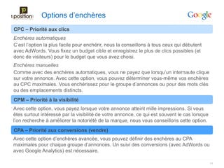Options d’enchères
CPC – Priorité aux clics
Enchères automatiques
C’est l’option la plus facile pour enchérir, nous la conseillons à tous ceux qui débutent
avec AdWords. Vous fixez un budget cible et enregistrez le plus de clics possibles (et
donc de visiteurs) pour le budget que vous avez choisi.
Enchères manuelles
Comme avec des enchères automatiques, vous ne payez que lorsqu’un internaute clique
sur votre annonce. Avec cette option, vous pouvez déterminer vous-même vos enchères
au CPC maximales. Vous enchérissez pour le groupe d’annonces ou pour des mots clés
ou des emplacements distincts.
CPM – Priorité à la visibilité
Avec cette option, vous payez lorsque votre annonce atteint mille impressions. Si vous
êtes surtout intéressé par la visibilité de votre annonce, ce qui est souvent le cas lorsque
l’on recherche à améliorer la notoriété de la marque, nous vous conseillons cette option.
CPA – Priorité aux conversions (vendre)
Avec cette option d’enchères avancée, vous pouvez définir des enchères au CPA
maximales pour chaque groupe d’annonces. Un suivi des conversions (avec AdWords ou
avec Google Analytics) est nécessaire.

                                                                                               14
 