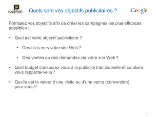 Quels sont vos objectifs publicitaires ?

Formulez vos objectifs afin de créer les campagnes les plus efficaces
possibles :

• Quel est votre objectif publicitaire ?

    • Des clics vers votre site Web ?

    • Des ventes ou des demandes via votre site Web ?

• Quel budget consacrez-vous à la publicité traditionnelle et combien
  vous rapporte-t-elle ?

• Quelle est la valeur d’une visite ou d’une vente (conversion)
  pour vous ?




                                                                        15
 
