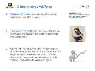 Démarrer avec AdWords

1.   Rédigez votre annonce : avec quel message
     souhaitez-vous être trouvé ?




2.   Choisissez vos mots-clés : sur quels termes de
     recherche choisissez-vous de faire apparaître
     votre annonce ?




2.   Optimisez : vous pouvez utiliser beaucoup de
     trucs et astuces afin de réduire au maximum vos
     dépenses pour le meilleur résultat possible
     (hausse du nombre de vos visiteurs ou de la
     visibilité, réalisation de ventes en ligne)


                                                       16
 