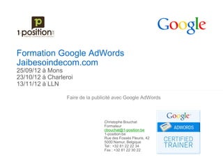 Formation Google AdWords
Jaibesoindecom.com
25/09/12 à Mons
23/10/12 à Charleroi
13/11/12 à LLN

                 Faire de la publicité avec Google AdWords



                                 Christophe Bouchat
                                 Formateur
                                 cbouchat@1-position.be
                                 1-position.be
                                 Rue des Fossés Fleuris, 42
                                 5000 Namur, Belgique
                                 Tel : +32 81 22 22 34
                                 Fax : +32 81 22 30 22
 