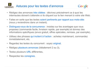 Astuces pour les textes d’annonce

• Rédigez des annonces très ciblées : décrivez précisément ce à quoi les
  internautes doivent s’attendre si ils cliquent sur le lien menant à votre site Web.
• Faites en sorte que les textes soient pertinents par rapport aux mots-clés
  (nous y reviendrons dans un instant).
• Distinguez-vous de la concurrence : insistez sur les avantages que vous
  proposez (commande facile, livraison rapide, par exemple) et donnez des
  informations spécifiques (envoi gratuit, offres spéciales, remises, par exemple).
• Utilisez des phrases qui incitent à l’action : achetez maintenant, commandez
  immédiatement, etc.
• Regardez les textes du concurrent : soyez original.
• Rédigez plusieurs annonces (Idéalement 2 ou 3).
• Testez plusieurs URL différentes.
• Respectez les consignes.



                                                                                 19
 