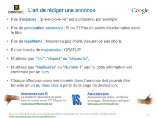 L’art de rédiger une annonce
• Pas d’espaces : "p-a-s-c-h-è-r-e" est à proscrire, par exemple

• Pas de ponctuation excessive : !!! ou ?? Pas de points d’exclamation dans
  le titre

• Pas de répétitions : Assurance pas chère. Assurance pas chère.

• Évitez l’excès de majuscules : GRATUIT

• N’utilisez pas "clic", "cliquez" ou "cliquez ici“.

• N’utilisez pas "Meilleur(e)" ou "Numéro 1" sauf si cette information est
  confirmée par un tiers.

• Chaque offre/promesse mentionnée dans l’annonce doit pouvoir être
  trouvée en un ou deux clics à partir de la page de destination.

             Assurances auto !!!                                                 Assurance auto
             La meilleure assurance du pays                                      Assurance pas chère, nombreux
             Vous la voulez aussi ??? Cliquez ici                                avantages. Souscription en ligne !
             www.assurermonauto.be                                               www.assurermonauto.be


 Pour plus d’informations sur les consignes de rédactions applicables aux annonces, consultez la page suivante :      20
 https://adwords.google.be/select/guidelines.html
 