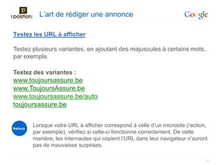 L’art de rédiger une annonce

Testez les URL à afficher

Testez plusieurs variantes, en ajoutant des majuscules à certains mots,
par exemple.

Testez des variantes :
www.toujoursassure.be
www.ToujoursAssure.be
www.toujoursassure.be/auto
toujoursassure.be


Astuce
         Lorsque votre URL à afficher correspond à celle d’un microsite (/action,
         par exemple), vérifiez si celle-ci fonctionne correctement. De cette
         manière, les internautes qui copient l’URL dans leur navigateur n’auront
         pas de mauvaises surprises.

                                                                                21
 