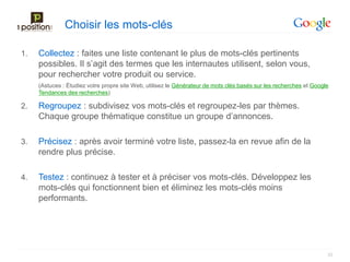 Choisir les mots-clés

1.   Collectez : faites une liste contenant le plus de mots-clés pertinents
     possibles. Il s’agit des termes que les internautes utilisent, selon vous,
     pour rechercher votre produit ou service.
     (Astuces : Étudiez votre propre site Web, utilisez le Générateur de mots clés basés sur les recherches et Google
     Tendances des recherches)

2.   Regroupez : subdivisez vos mots-clés et regroupez-les par thèmes.
     Chaque groupe thématique constitue un groupe d’annonces.

3.   Précisez : après avoir terminé votre liste, passez-la en revue afin de la
     rendre plus précise.

4.   Testez : continuez à tester et à préciser vos mots-clés. Développez les
     mots-clés qui fonctionnent bien et éliminez les mots-clés moins
     performants.




                                                                                                                    22
 