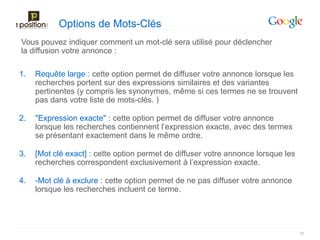 Options de Mots-Clés
Vous pouvez indiquer comment un mot-clé sera utilisé pour déclencher
la diffusion votre annonce :

1.   Requête large : cette option permet de diffuser votre annonce lorsque les
     recherches portent sur des expressions similaires et des variantes
     pertinentes (y compris les synonymes, même si ces termes ne se trouvent
     pas dans votre liste de mots-clés. )

2.   "Expression exacte" : cette option permet de diffuser votre annonce
     lorsque les recherches contiennent l’expression exacte, avec des termes
     se présentant exactement dans le même ordre.

3.   [Mot clé exact] : cette option permet de diffuser votre annonce lorsque les
     recherches correspondent exclusivement à l’expression exacte.

4.   -Mot clé à exclure : cette option permet de ne pas diffuser votre annonce
     lorsque les recherches incluent ce terme.




                                                                                   26
 