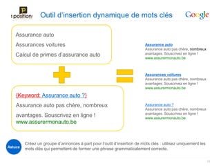 Outil d’insertion dynamique de mots clés

   Assurance auto
   Assurances voitures                                                   Assurance auto
                                                                         Assurance auto pas chère, nombreux
   Calcul de primes d’assurance auto                                     avantages. Souscrivez en ligne !
                                                                         www.assurermonauto.be



                                                                         Assurances voitures
                                                                         Assurance auto pas chère, nombreux
                                                                         avantages. Souscrivez en ligne !
                                                                         www.assurermonauto.be

    {Keyword: Assurance auto ?}
    Assurance auto pas chère, nombreux                                   Assurance auto ?
                                                                         Assurance auto pas chère, nombreux
                                                                         avantages. Souscrivez en ligne !
    avantages. Souscrivez en ligne !                                     www.assurermonauto.be
    www.assurermonauto.be


         Créez un groupe d’annonces à part pour l’outil d’insertion de mots clés : utilisez uniquement les
Astuce
         mots clés qui permettent de former une phrase grammaticalement correcte.

                                                                                                              33
 