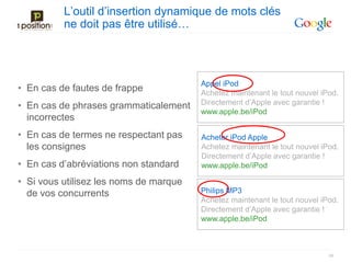 L’outil d’insertion dynamique de mots clés
          ne doit pas être utilisé…



                                        Appel iPod
• En cas de fautes de frappe            Achetez maintenant le tout nouvel iPod.
• En cas de phrases grammaticalement    Directement d’Apple avec garantie !
                                        www.apple.be/iPod
  incorrectes
• En cas de termes ne respectant pas    Acheter iPod Apple
  les consignes                         Achetez maintenant le tout nouvel iPod.
                                        Directement d’Apple avec garantie !
• En cas d’abréviations non standard    www.apple.be/iPod

• Si vous utilisez les noms de marque
  de vos concurrents                    Philips MP3
                                        Achetez maintenant le tout nouvel iPod.
                                        Directement d’Apple avec garantie !
                                        www.apple.be/iPod



                                                                            34
 