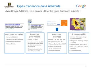 Types d’annonce dans AdWords
Avec Google AdWords, vous pouvez utiliser les types d’annonce suivants :




Annonces textuelles                  Annonces                          Annonces                        Annonces vidéo
• Format : 25/35/35/35              pour mobile                         illustrées                  • Annonce click-to-play, image
                                                                                                      d’ouverture statique
• Recherche sur le Web Google   • Format : 12/18/20             • Format : .gif, .jpg, .png, .swf
                                                                                                    • Chargement de l’image statique
• Partenaires de recherche      • Annonces dans les résultats   • Image animée (max. 30 s.)           + la vidéo
• Réseau Display                  de recherche Google et sur    • Réseau Display SEULEMENT
                                  les sites des partenaires                                         • Réseau Display SEULEMENT
                                  de recherche                  • Ciblage par mots clés             • Max. 2 mn. (45 s. étant la durée
                                                                  et par emplacements                 standard)
                                • Ciblage contextuel sur les
                                  sites Web pour mobile         • 8 formats possibles               • 7 formats différents




                                                                                                                                35
 