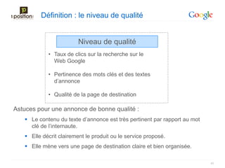 Définition : le niveau de qualité


                         Niveau de qualité
            • Taux de clics sur la recherche sur le
              Web Google

            • Pertinence des mots clés et des textes
              d’annonce

            • Qualité de la page de destination

Astuces pour une annonce de bonne qualité :
    Le contenu du texte d’annonce est très pertinent par rapport au mot
     clé de l’internaute.
    Elle décrit clairement le produit ou le service proposé.
    Elle mène vers une page de destination claire et bien organisée.

                                                                           40
 