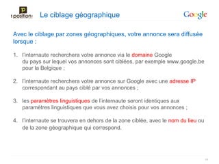 Le ciblage géographique

Avec le ciblage par zones géographiques, votre annonce sera diffusée
lorsque :

1. l’internaute recherchera votre annonce via le domaine Google
   du pays sur lequel vos annonces sont ciblées, par exemple www.google.be
   pour la Belgique ;

2. l’internaute recherchera votre annonce sur Google avec une adresse IP
   correspondant au pays ciblé par vos annonces ;

3. les paramètres linguistiques de l’internaute seront identiques aux
   paramètres linguistiques que vous avez choisis pour vos annonces ;

4. l’internaute se trouvera en dehors de la zone ciblée, avec le nom du lieu ou
   de la zone géographique qui correspond.




                                                                                  44
 