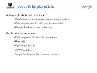 Les outils les plus utilisés

Aide pour le choix des mots clés
      •   Générateur de mots clés basés sur les recherches
      •   Outil de prévision du trafic pour les mots clés
      •   Google Tendances des recherches

Outils pour les annonces
      •   Outil de prévisualisation des annonces
      •   Rapports
      •   Optimiseur de Site
      • AdWords Editor
      •Google Analytics    et Suivi des conversions




                                                             48
 