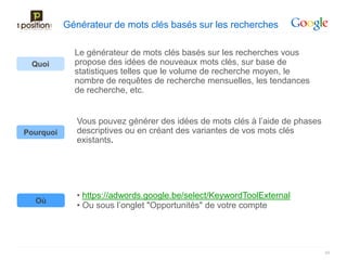 Générateur de mots clés basés sur les recherches

             Le générateur de mots clés basés sur les recherches vous
 Quoi        propose des idées de nouveaux mots clés, sur base de
             statistiques telles que le volume de recherche moyen, le
             nombre de requêtes de recherche mensuelles, les tendances
             de recherche, etc.


              Vous pouvez générer des idées de mots clés à l’aide de phases
Pourquoi      descriptives ou en créant des variantes de vos mots clés
              existants.




              • https://adwords.google.be/select/KeywordToolExternal
  Où
              • Ou sous l’onglet "Opportunités" de votre compte




                                                                              49
 
