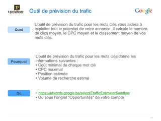 Outil de prévision du trafic

             L’outil de prévision du trafic pour les mots clés vous aidera à
 Quoi        exploiter tout le potentiel de votre annonce. Il calcule le nombre
             de clics moyen, le CPC moyen et le classement moyen de vos
             mots clés.



             L’outil de prévision du trafic pour les mots clés donne les
Pourquoi     informations suivantes :
             • Coût minimal de chaque mot clé
             • CPC maximal
             • Position estimée
             • Volume de recherche estimé


  Où         • https://adwords.google.be/select/TrafficEstimatorSandbox
             • Ou sous l’onglet ″Opportunités″ de votre compte



                                                                                  51
 