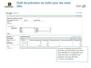Outil de prévision du trafic pour les mots
clés




                               Si vous n’indiquez pas de CPC
                               maximal, les estimations de trafic
                               sont réalisées en supposant que
                               votre annonce se classe aux
                               positions les plus élevées
                               (1-3) 85 % du temps.


                                                                    52
 