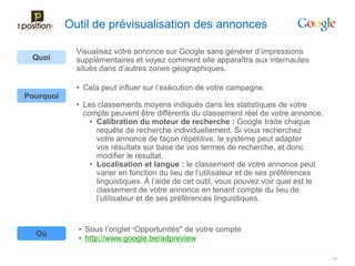 Outil de prévisualisation des annonces

             Visualisez votre annonce sur Google sans générer d’impressions
 Quoi        supplémentaires et voyez comment elle apparaîtra aux internautes
             situés dans d’autres zones géographiques.

             • Cela peut influer sur l’exécution de votre campagne.
Pourquoi
             • Les classements moyens indiqués dans les statistiques de votre
               compte peuvent être différents du classement réel de votre annonce.
                 • Calibration du moteur de recherche : Google traite chaque
                   requête de recherche individuellement. Si vous recherchez
                   votre annonce de façon répétitive, le système peut adapter
                   vos résultats sur base de vos termes de recherche, et donc
                   modifier le résultat.
                 • Localisation et langue : le classement de votre annonce peut
                   varier en fonction du lieu de l’utilisateur et de ses préférences
                   linguistiques. À l’aide de cet outil, vous pouvez voir quel est le
                   classement de votre annonce en tenant compte du lieu de
                   l’utilisateur et de ses préférences linguistiques.


             • Sous l’onglet "Opportunités" de votre compte
  Où
             • http://www.google.be/adpreview

                                                                                        56
 