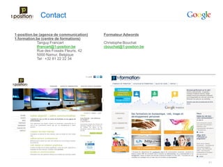 Contact

1-position.be (agence de communication)   Formateur Adwords
1.formation.be (centre de formations)
             Tanguy Francart              Christophe Bouchat
             tfrancart@1-position.be      cbouchat@1-position.be
             Rue des Fossés Fleuris, 42
             5000 Namur, Belgique
             Tel : +32 81 22 22 34




                                                                   61
 
