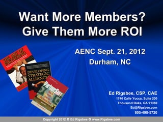 Want More Members?
Give Them More ROI
                     AENC Sept. 21, 2012
                        Durham, NC



                                         Ed Rigsbee, CSP, CAE
                                             1746 Calle Yucca, Suite 200
                                              Thousand Oaks, CA 91360
                                                      Ed@Rigsbee.com
                                                         805-498-5720
   Copyright 2012  Ed Rigsbee  www.Rigsbee.com
 