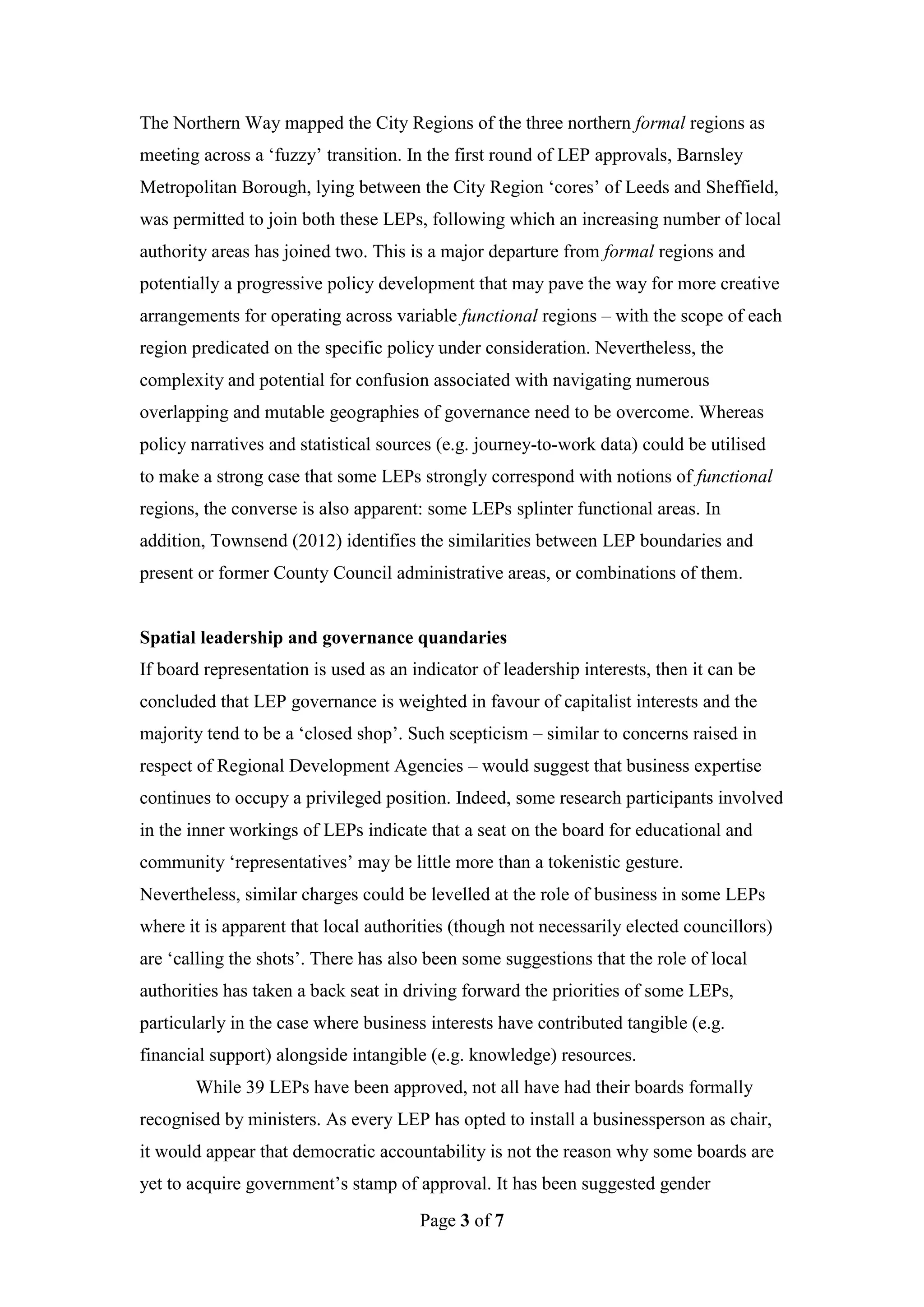 The Northern Way mapped the City Regions of the three northern formal regions as
meeting across a ‘fuzzy’ transition. In the first round of LEP approvals, Barnsley
Metropolitan Borough, lying between the City Region ‘cores’ of Leeds and Sheffield,
was permitted to join both these LEPs, following which an increasing number of local
authority areas has joined two. This is a major departure from formal regions and
potentially a progressive policy development that may pave the way for more creative
arrangements for operating across variable functional regions – with the scope of each
region predicated on the specific policy under consideration. Nevertheless, the
complexity and potential for confusion associated with navigating numerous
overlapping and mutable geographies of governance need to be overcome. Whereas
policy narratives and statistical sources (e.g. journey-to-work data) could be utilised
to make a strong case that some LEPs strongly correspond with notions of functional
regions, the converse is also apparent: some LEPs splinter functional areas. In
addition, Townsend (2012) identifies the similarities between LEP boundaries and
present or former County Council administrative areas, or combinations of them.


Spatial leadership and governance quandaries
If board representation is used as an indicator of leadership interests, then it can be
concluded that LEP governance is weighted in favour of capitalist interests and the
majority tend to be a ‘closed shop’. Such scepticism – similar to concerns raised in
respect of Regional Development Agencies – would suggest that business expertise
continues to occupy a privileged position. Indeed, some research participants involved
in the inner workings of LEPs indicate that a seat on the board for educational and
community ‘representatives’ may be little more than a tokenistic gesture.
Nevertheless, similar charges could be levelled at the role of business in some LEPs
where it is apparent that local authorities (though not necessarily elected councillors)
are ‘calling the shots’. There has also been some suggestions that the role of local
authorities has taken a back seat in driving forward the priorities of some LEPs,
particularly in the case where business interests have contributed tangible (e.g.
financial support) alongside intangible (e.g. knowledge) resources.
       While 39 LEPs have been approved, not all have had their boards formally
recognised by ministers. As every LEP has opted to install a businessperson as chair,
it would appear that democratic accountability is not the reason why some boards are
yet to acquire government’s stamp of approval. It has been suggested gender
                                       Page 3 of 7
 