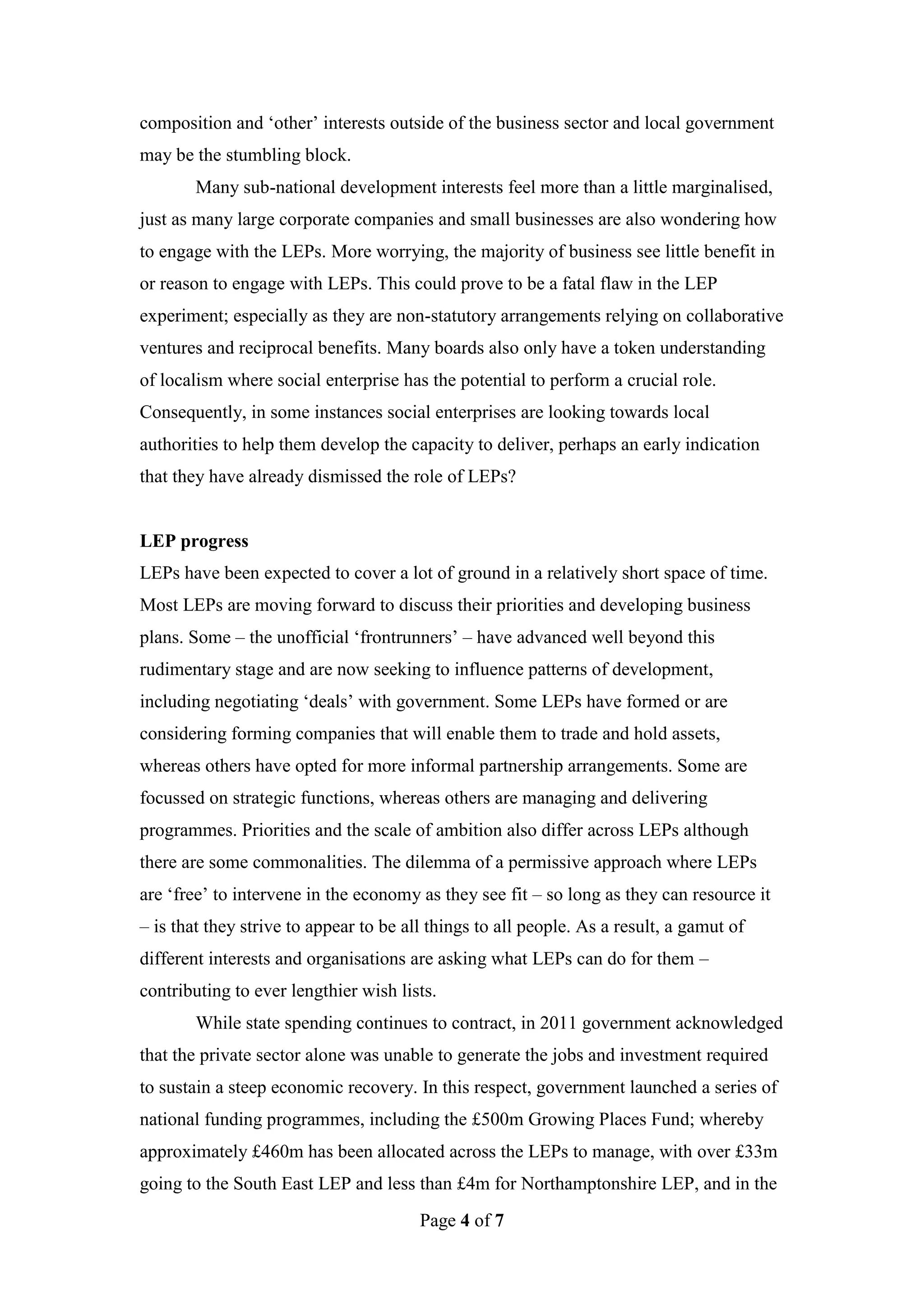 composition and ‘other’ interests outside of the business sector and local government
may be the stumbling block.
        Many sub-national development interests feel more than a little marginalised,
just as many large corporate companies and small businesses are also wondering how
to engage with the LEPs. More worrying, the majority of business see little benefit in
or reason to engage with LEPs. This could prove to be a fatal flaw in the LEP
experiment; especially as they are non-statutory arrangements relying on collaborative
ventures and reciprocal benefits. Many boards also only have a token understanding
of localism where social enterprise has the potential to perform a crucial role.
Consequently, in some instances social enterprises are looking towards local
authorities to help them develop the capacity to deliver, perhaps an early indication
that they have already dismissed the role of LEPs?


LEP progress
LEPs have been expected to cover a lot of ground in a relatively short space of time.
Most LEPs are moving forward to discuss their priorities and developing business
plans. Some – the unofficial ‘frontrunners’ – have advanced well beyond this
rudimentary stage and are now seeking to influence patterns of development,
including negotiating ‘deals’ with government. Some LEPs have formed or are
considering forming companies that will enable them to trade and hold assets,
whereas others have opted for more informal partnership arrangements. Some are
focussed on strategic functions, whereas others are managing and delivering
programmes. Priorities and the scale of ambition also differ across LEPs although
there are some commonalities. The dilemma of a permissive approach where LEPs
are ‘free’ to intervene in the economy as they see fit – so long as they can resource it
– is that they strive to appear to be all things to all people. As a result, a gamut of
different interests and organisations are asking what LEPs can do for them –
contributing to ever lengthier wish lists.
        While state spending continues to contract, in 2011 government acknowledged
that the private sector alone was unable to generate the jobs and investment required
to sustain a steep economic recovery. In this respect, government launched a series of
national funding programmes, including the £500m Growing Places Fund; whereby
approximately £460m has been allocated across the LEPs to manage, with over £33m
going to the South East LEP and less than £4m for Northamptonshire LEP, and in the
                                        Page 4 of 7
 