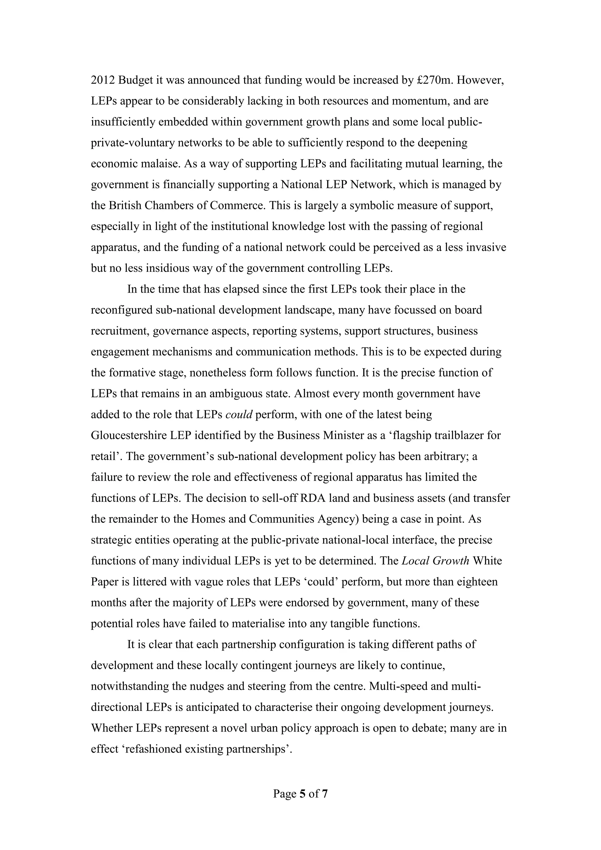 2012 Budget it was announced that funding would be increased by £270m. However,
LEPs appear to be considerably lacking in both resources and momentum, and are
insufficiently embedded within government growth plans and some local public-
private-voluntary networks to be able to sufficiently respond to the deepening
economic malaise. As a way of supporting LEPs and facilitating mutual learning, the
government is financially supporting a National LEP Network, which is managed by
the British Chambers of Commerce. This is largely a symbolic measure of support,
especially in light of the institutional knowledge lost with the passing of regional
apparatus, and the funding of a national network could be perceived as a less invasive
but no less insidious way of the government controlling LEPs.
       In the time that has elapsed since the first LEPs took their place in the
reconfigured sub-national development landscape, many have focussed on board
recruitment, governance aspects, reporting systems, support structures, business
engagement mechanisms and communication methods. This is to be expected during
the formative stage, nonetheless form follows function. It is the precise function of
LEPs that remains in an ambiguous state. Almost every month government have
added to the role that LEPs could perform, with one of the latest being
Gloucestershire LEP identified by the Business Minister as a ‘flagship trailblazer for
retail’. The government’s sub-national development policy has been arbitrary; a
failure to review the role and effectiveness of regional apparatus has limited the
functions of LEPs. The decision to sell-off RDA land and business assets (and transfer
the remainder to the Homes and Communities Agency) being a case in point. As
strategic entities operating at the public-private national-local interface, the precise
functions of many individual LEPs is yet to be determined. The Local Growth White
Paper is littered with vague roles that LEPs ‘could’ perform, but more than eighteen
months after the majority of LEPs were endorsed by government, many of these
potential roles have failed to materialise into any tangible functions.
       It is clear that each partnership configuration is taking different paths of
development and these locally contingent journeys are likely to continue,
notwithstanding the nudges and steering from the centre. Multi-speed and multi-
directional LEPs is anticipated to characterise their ongoing development journeys.
Whether LEPs represent a novel urban policy approach is open to debate; many are in
effect ‘refashioned existing partnerships’.


                                       Page 5 of 7
 