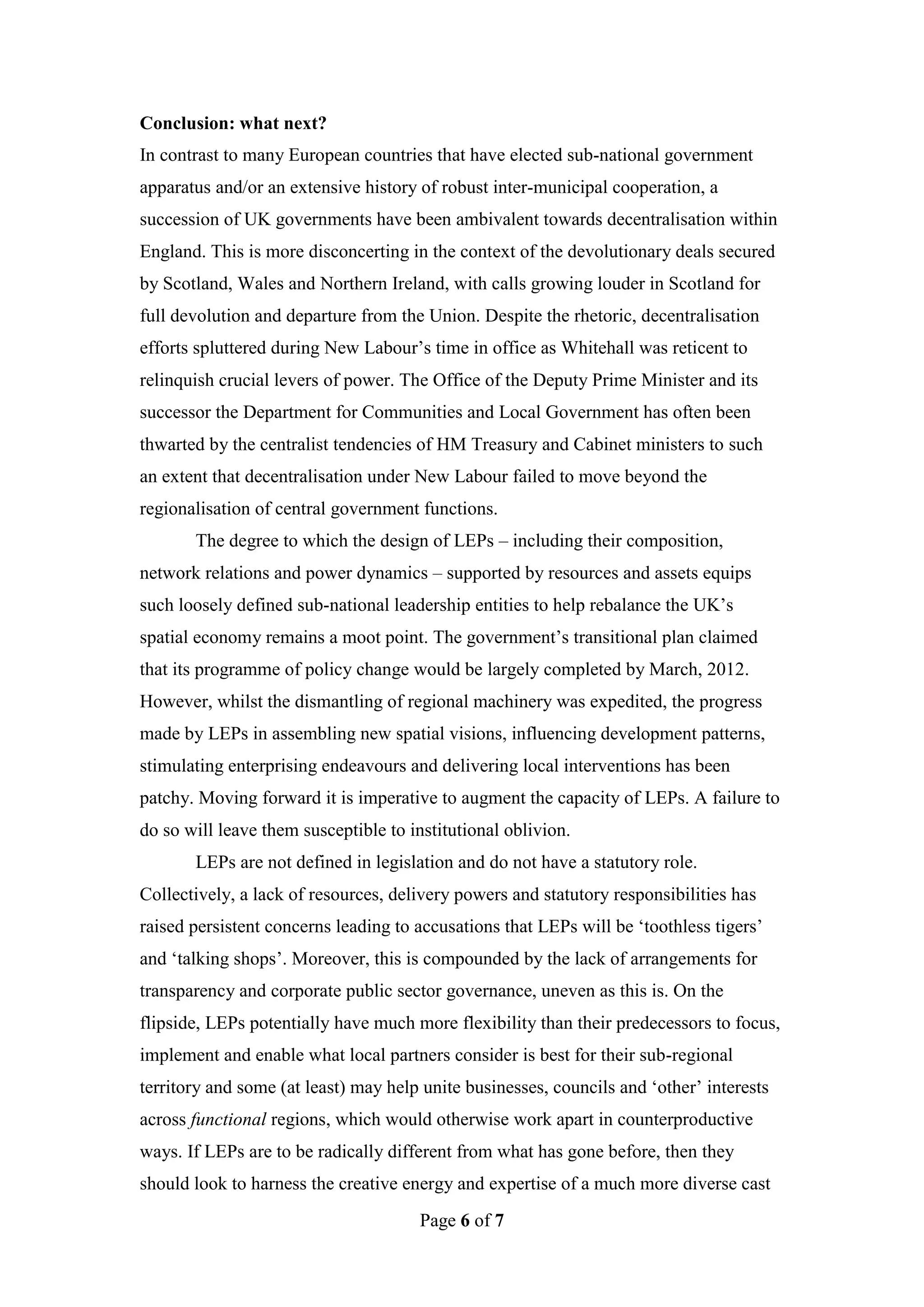 Conclusion: what next?
In contrast to many European countries that have elected sub-national government
apparatus and/or an extensive history of robust inter-municipal cooperation, a
succession of UK governments have been ambivalent towards decentralisation within
England. This is more disconcerting in the context of the devolutionary deals secured
by Scotland, Wales and Northern Ireland, with calls growing louder in Scotland for
full devolution and departure from the Union. Despite the rhetoric, decentralisation
efforts spluttered during New Labour’s time in office as Whitehall was reticent to
relinquish crucial levers of power. The Office of the Deputy Prime Minister and its
successor the Department for Communities and Local Government has often been
thwarted by the centralist tendencies of HM Treasury and Cabinet ministers to such
an extent that decentralisation under New Labour failed to move beyond the
regionalisation of central government functions.
       The degree to which the design of LEPs – including their composition,
network relations and power dynamics – supported by resources and assets equips
such loosely defined sub-national leadership entities to help rebalance the UK’s
spatial economy remains a moot point. The government’s transitional plan claimed
that its programme of policy change would be largely completed by March, 2012.
However, whilst the dismantling of regional machinery was expedited, the progress
made by LEPs in assembling new spatial visions, influencing development patterns,
stimulating enterprising endeavours and delivering local interventions has been
patchy. Moving forward it is imperative to augment the capacity of LEPs. A failure to
do so will leave them susceptible to institutional oblivion.
       LEPs are not defined in legislation and do not have a statutory role.
Collectively, a lack of resources, delivery powers and statutory responsibilities has
raised persistent concerns leading to accusations that LEPs will be ‘toothless tigers’
and ‘talking shops’. Moreover, this is compounded by the lack of arrangements for
transparency and corporate public sector governance, uneven as this is. On the
flipside, LEPs potentially have much more flexibility than their predecessors to focus,
implement and enable what local partners consider is best for their sub-regional
territory and some (at least) may help unite businesses, councils and ‘other’ interests
across functional regions, which would otherwise work apart in counterproductive
ways. If LEPs are to be radically different from what has gone before, then they
should look to harness the creative energy and expertise of a much more diverse cast
                                       Page 6 of 7
 