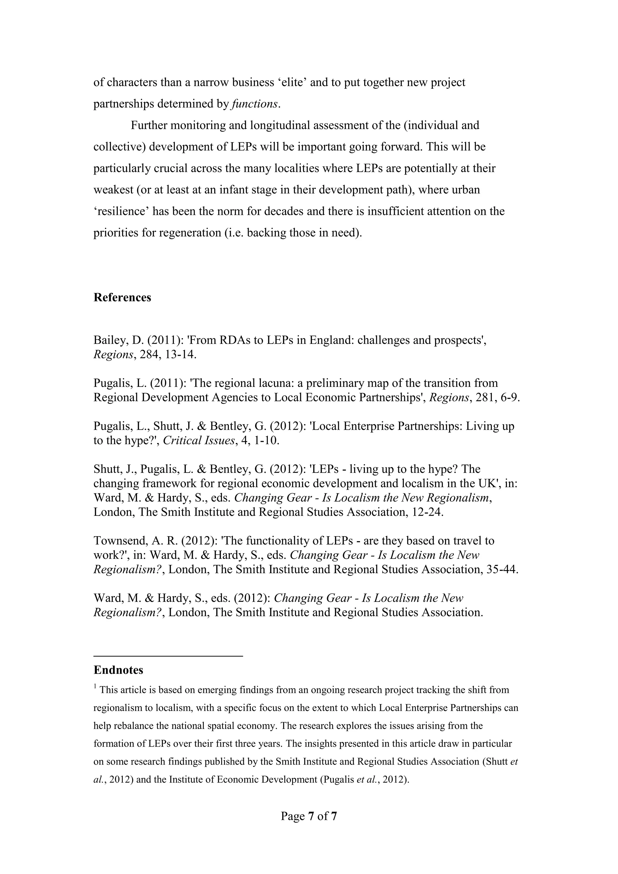 of characters than a narrow business ‘elite’ and to put together new project
partnerships determined by functions.
           Further monitoring and longitudinal assessment of the (individual and
collective) development of LEPs will be important going forward. This will be
particularly crucial across the many localities where LEPs are potentially at their
weakest (or at least at an infant stage in their development path), where urban
‘resilience’ has been the norm for decades and there is insufficient attention on the
priorities for regeneration (i.e. backing those in need).




References


Bailey, D. (2011): 'From RDAs to LEPs in England: challenges and prospects',
Regions, 284, 13-14.

Pugalis, L. (2011): 'The regional lacuna: a preliminary map of the transition from
Regional Development Agencies to Local Economic Partnerships', Regions, 281, 6-9.

Pugalis, L., Shutt, J. & Bentley, G. (2012): 'Local Enterprise Partnerships: Living up
to the hype?', Critical Issues, 4, 1-10.

Shutt, J., Pugalis, L. & Bentley, G. (2012): 'LEPs - living up to the hype? The
changing framework for regional economic development and localism in the UK', in:
Ward, M. & Hardy, S., eds. Changing Gear - Is Localism the New Regionalism,
London, The Smith Institute and Regional Studies Association, 12-24.

Townsend, A. R. (2012): 'The functionality of LEPs - are they based on travel to
work?', in: Ward, M. & Hardy, S., eds. Changing Gear - Is Localism the New
Regionalism?, London, The Smith Institute and Regional Studies Association, 35-44.

Ward, M. & Hardy, S., eds. (2012): Changing Gear - Is Localism the New
Regionalism?, London, The Smith Institute and Regional Studies Association.



Endnotes
1
    This article is based on emerging findings from an ongoing research project tracking the shift from
regionalism to localism, with a specific focus on the extent to which Local Enterprise Partnerships can
help rebalance the national spatial economy. The research explores the issues arising from the
formation of LEPs over their first three years. The insights presented in this article draw in particular
on some research findings published by the Smith Institute and Regional Studies Association (Shutt et
al., 2012) and the Institute of Economic Development (Pugalis et al., 2012).


                                               Page 7 of 7
 
